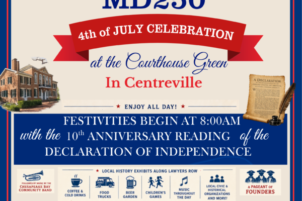 Queen Anne’s County MD250 4th of July Celebration Saturday, July 4, 2026 | Festivities begin at 8am Queen Anne’s County Courthouse Green, Centreville, MD Celebrate Independence Day and Maryland’s 250th with a full day of festivities on the Courthouse Green in Centreville. The day begins with the 10th anniversary reading of the Declaration of Independence and continues with local history exhibits along Lawyers Row, music by the Chesapeake Bay Community Band, food trucks, a beer garden, children’s games, civic and historical organizations, a pageant of founders, special food, and surprises. Co-hosted by historian Mary Margaret Revell Goodwin and the Queen Anne’s County Historical Society. For more information, call 410-310-5639 or email qachsociety@gmail.com. Note: Town of Centreville fireworks will be held Thursday, July 2 at Queen Anne’s County High School.