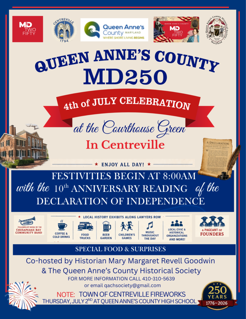 Queen Anne’s County MD250 4th of July Celebration Saturday, July 4, 2026 | Festivities begin at 8am Queen Anne’s County Courthouse Green, Centreville, MD Celebrate Independence Day and Maryland’s 250th with a full day of festivities on the Courthouse Green in Centreville. The day begins with the 10th anniversary reading of the Declaration of Independence and continues with local history exhibits along Lawyers Row, music by the Chesapeake Bay Community Band, food trucks, a beer garden, children’s games, civic and historical organizations, a pageant of founders, special food, and surprises. Co-hosted by historian Mary Margaret Revell Goodwin and the Queen Anne’s County Historical Society. For more information, call 410-310-5639 or email qachsociety@gmail.com. Note: Town of Centreville fireworks will be held Thursday, July 2 at Queen Anne’s County High School.