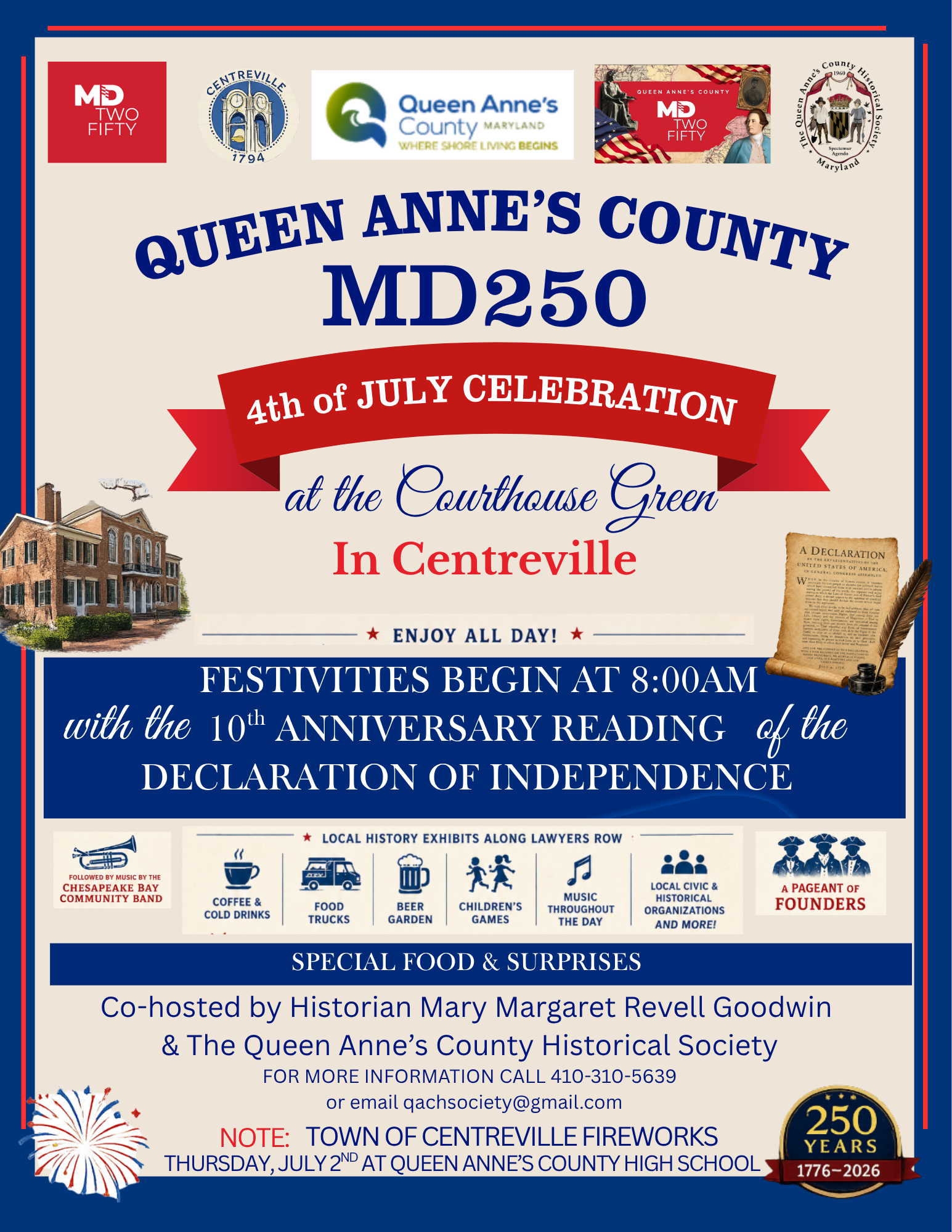 Queen Anne’s County MD250 4th of July Celebration Saturday, July 4, 2026 | Festivities begin at 8am Queen Anne’s County Courthouse Green, Centreville, MD Celebrate Independence Day and Maryland’s 250th with a full day of festivities on the Courthouse Green in Centreville. The day begins with the 10th anniversary reading of the Declaration of Independence and continues with local history exhibits along Lawyers Row, music by the Chesapeake Bay Community Band, food trucks, a beer garden, children’s games, civic and historical organizations, a pageant of founders, special food, and surprises. Co-hosted by historian Mary Margaret Revell Goodwin and the Queen Anne’s County Historical Society. For more information, call 410-310-5639 or email qachsociety@gmail.com. Note: Town of Centreville fireworks will be held Thursday, July 2 at Queen Anne’s County High School.